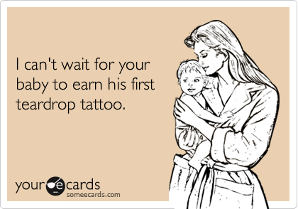

I can't wait for your
baby to earn his first
teardrop tattoo.