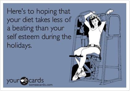 Here's to hoping that
your diet takes less of
a beating than your
self esteem during the
holidays.