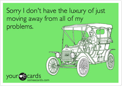 Sorry I don't have the luxury of just moving away from all of my
problems.