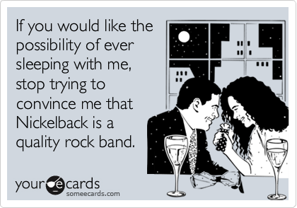 If you would like the possibility of ever sleeping with me,stop trying to convince me thatNickelback is a quality rock band.