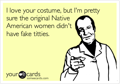 I love your costume, but I'm pretty sure the original Native
American women didn't
have fake titties. 