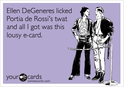 Ellen DeGeneres licked
Portia de Rossi's twat 
and all I got was this
lousy e-card.