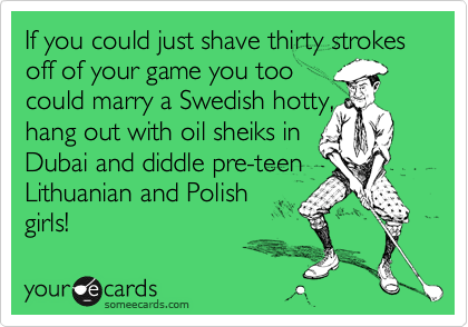 If you could just shave thirty strokes off of your game you too
could marry a Swedish hotty,
hang out with oil sheiks in
Dubai and diddle pre-teen
Lithuanian and Polish 
girls! 