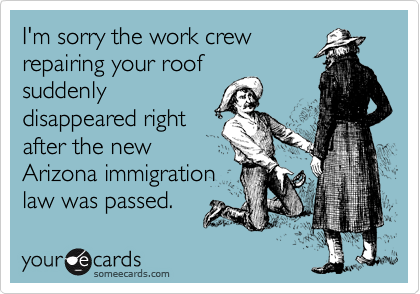 I'm sorry the work crew
repairing your roof
suddenly
disappeared right
after the new
Arizona immigration
law was passed. 