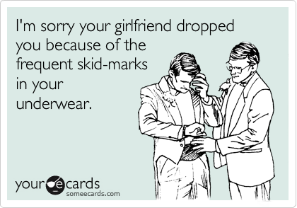 I'm sorry your girlfriend dropped you because of the frequent skid-marks in  your underwear.