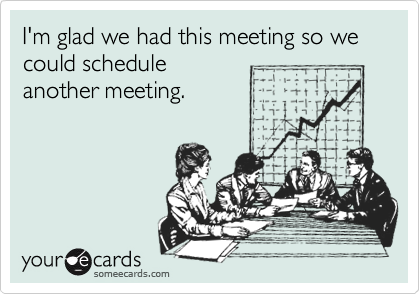 I'm glad we had this meeting so we could schedule
another meeting.