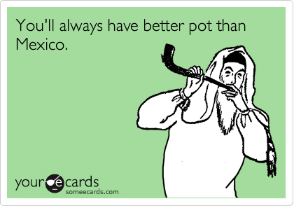 You'll always have better pot than Mexico.