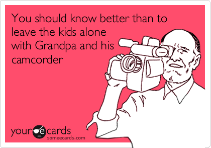 You should know better than to leave the kids alone
with Grandpa and his
camcorder