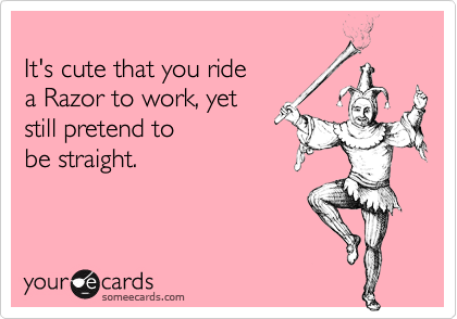 
It's cute that you ride
a Razor to work, yet
still pretend to
be straight.