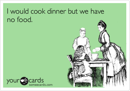 I would cook dinner but we have no food.