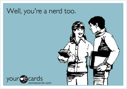 Well, you're a nerd too.