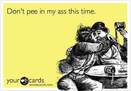 Don't pee in my ass this time.