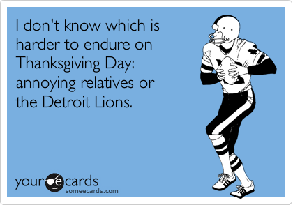 I don't know which is 
harder to endure on
Thanksgiving Day: 
annoying relatives or 
the Detroit Lions.