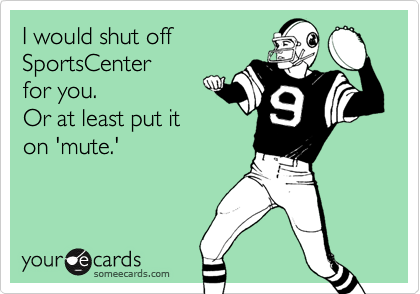 I would shut offSportsCenterfor you.Or at least put iton 'mute.'