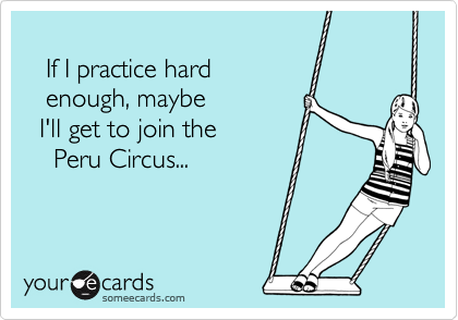 
   If I practice hard
   enough, maybe
  I'll get to join the
    Peru Circus...
