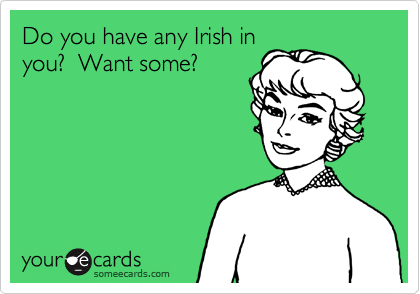 Do you have any Irish in
you?  Want some?