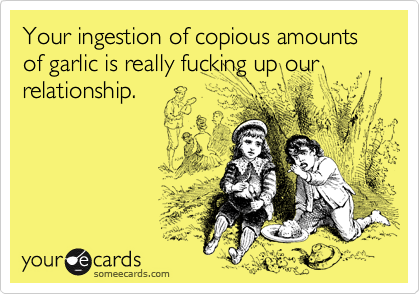 Your ingestion of copious amounts of garlic is really fucking up our relationship. 
