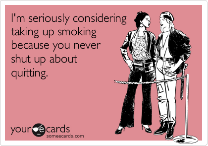 I'm seriously consideringtaking up smokingbecause you nevershut up aboutquitting.