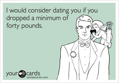 I would consider dating you if you dropped a minimum offorty pounds.