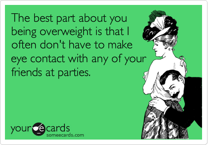 The best part about you
being overweight is that I
often don't have to make
eye contact with any of your
friends at parties.
