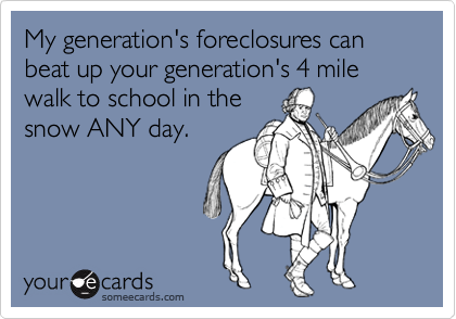 My generation's foreclosures can beat up your generation's 4 mile walk to school in the
snow ANY day.