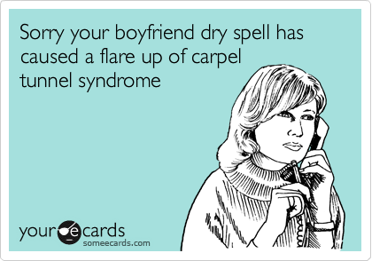 Sorry your boyfriend dry spell has 
caused a flare up of carpel
tunnel syndrome