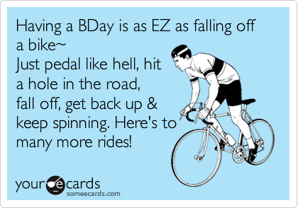 Having a BDay is as EZ as falling off a bike~
Just pedal like hell, hit
a hole in the road,
fall off, get back up &
keep spinning. Here's to
many more rides!  