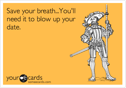 Save your breath...You'llneed it to blow up yourdate.