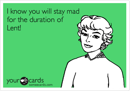 I know you will stay mad
for the duration of
Lent! 