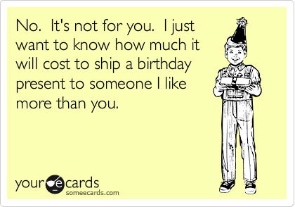 No.  It's not for you.  I just
want to know how much it
will cost to ship a birthday
present to someone I like
more than you.
