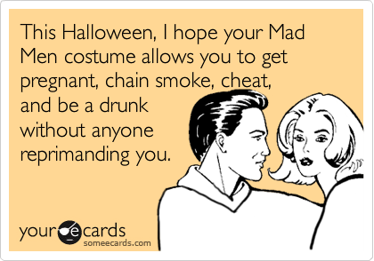 This Halloween, I hope your Mad Men costume allows you to get pregnant, chain smoke, cheat, 
and be a drunk
without anyone 
reprimanding you. 