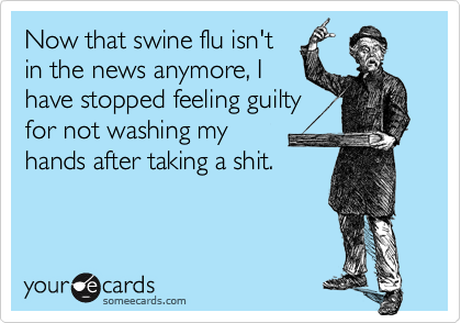 Now that swine flu isn'tin the news anymore, Ihave stopped feeling guiltyfor not washing my hands after taking a shit.