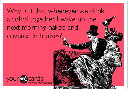 Why is it that whenever we drink alcohol together I wake up the
next morning naked and
covered in bruises?