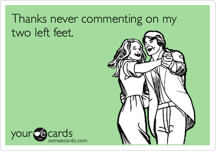 Thanks never commenting on my two left feet.