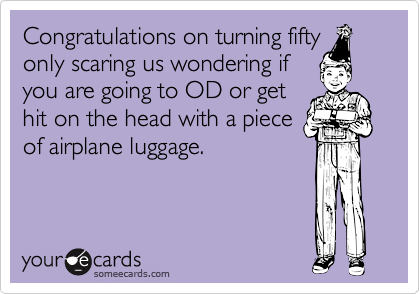 Congratulations on turning fifty
only scaring us wondering if
you are going to OD or get
hit on the head with a piece
of airplane luggage.