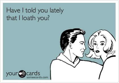 Have I told you lately 
that I loath you?
