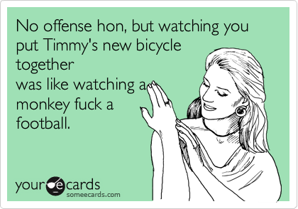 No offense hon, but watching you put Timmy's new bicycle
together
was like watching a
monkey fuck a
football.