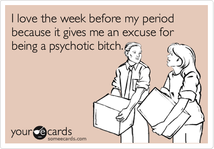 I love the week before my period because it gives me an excuse for being a psychotic bitch.