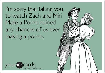 I'm sorry that taking you
to watch Zach and Miri
Make a Porno ruined
any chances of us ever
making a porno.