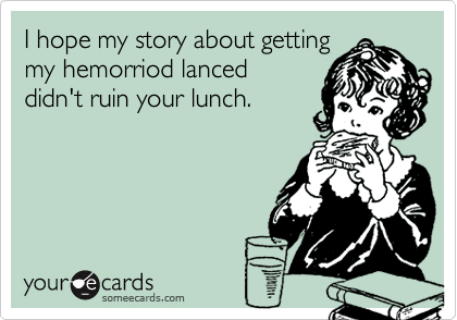 I hope my story about getting
my hemorriod lanced
didn't ruin your lunch.