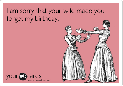 I am sorry that your wife made you forget my birthday.