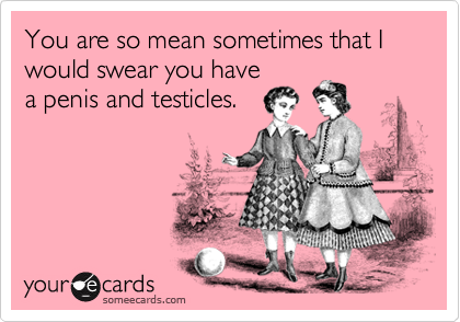 You are so mean sometimes that I would swear you havea penis and testicles.