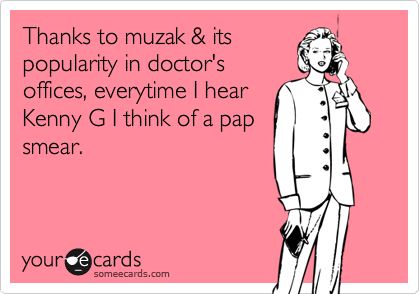 Thanks to muzak & its
popularity in doctor's
offices, everytime I hear
Kenny G I think of a pap
smear.