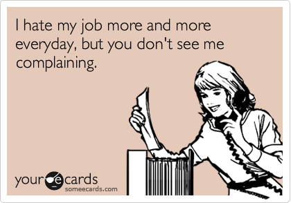 I hate my job more and more everyday, but you don't see me complaining.