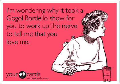 I'm wondering why it took aGogol Bordello show foryou to work up the nerveto tell me that youlove me.
