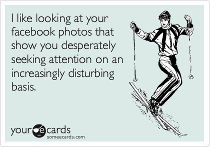 I like looking at your
facebook photos that
show you desperately
seeking attention on an
increasingly disturbing
basis.