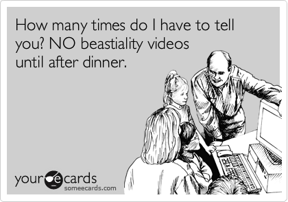 How many times do I have to tell you? NO beastiality videos
until after dinner.