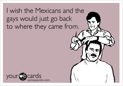 I wish the Mexicans and the
gays would just go back
to where they came from.