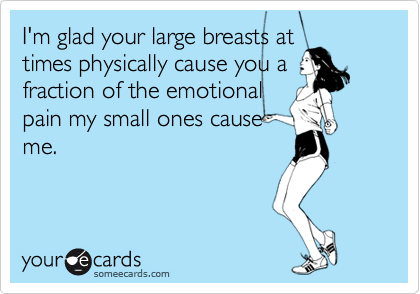 I'm glad your large breasts at
times physically cause you a
fraction of the emotional
pain my small ones cause
me.