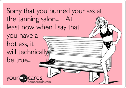 Sorry that you burned your ass at the tanning salon...   Atleast now when I say thatyou have ahot ass, itwill technically be true...